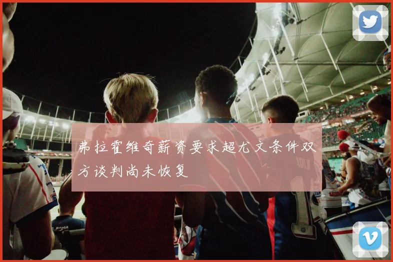 弗拉霍维奇薪资要求超尤文条件双方谈判尚未恢复