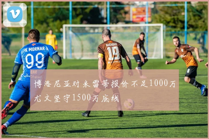 博洛尼亚对米雷蒂报价不足1000万尤文坚守1500万底线