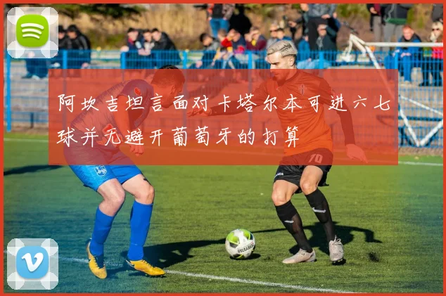 阿坎吉坦言面对卡塔尔本可进六七球并无避开葡萄牙的打算