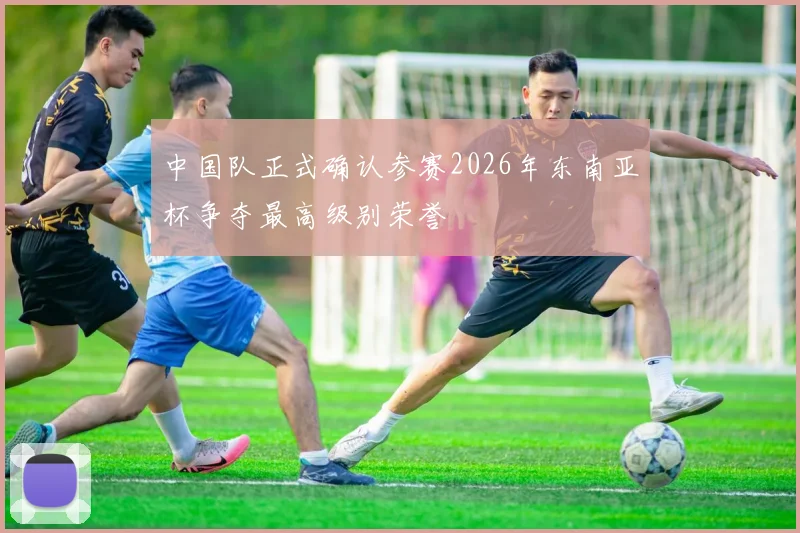 中国队正式确认参赛2026年东南亚杯争夺最高级别荣誉