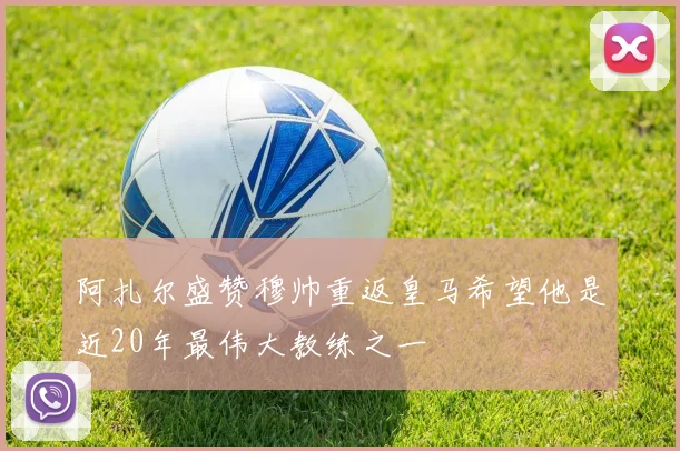 阿扎尔盛赞穆帅重返皇马希望他是近20年最伟大教练之一