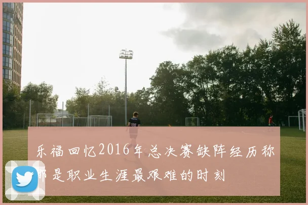 乐福回忆2016年总决赛缺阵经历称那是职业生涯最艰难的时刻