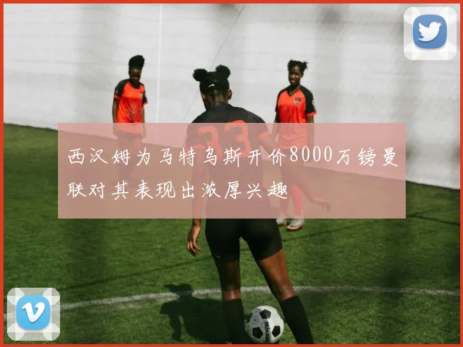 西汉姆为马特乌斯开价8000万镑曼联对其表现出浓厚兴趣