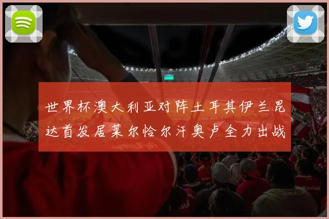 世界杯澳大利亚对阵土耳其伊兰昆达首发居莱尔恰尔汗奥卢全力出战