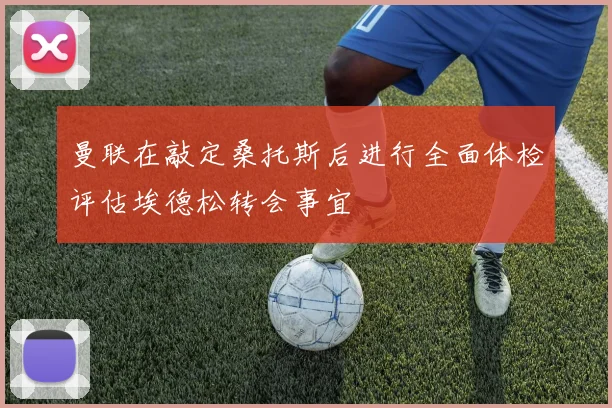 曼联在敲定桑托斯后进行全面体检评估埃德松转会事宜