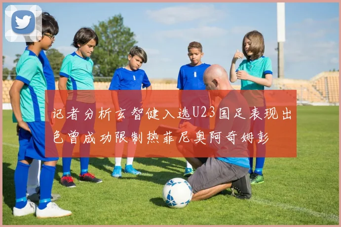记者分析玄智健入选U23国足表现出色曾成功限制热菲尼奥阿奇姆彭