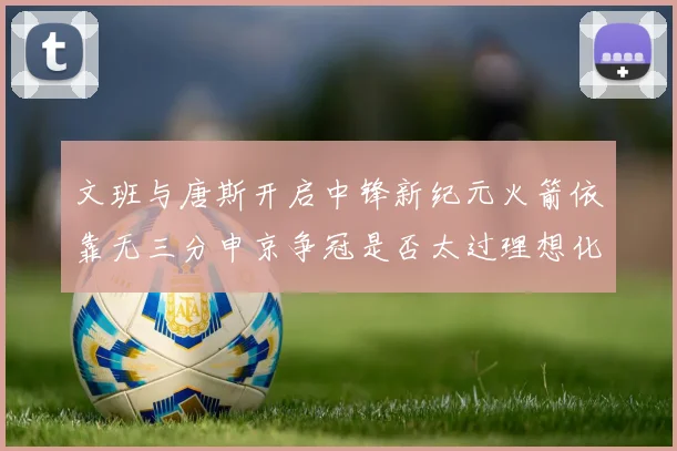 文班与唐斯开启中锋新纪元火箭依靠无三分申京争冠是否太过理想化