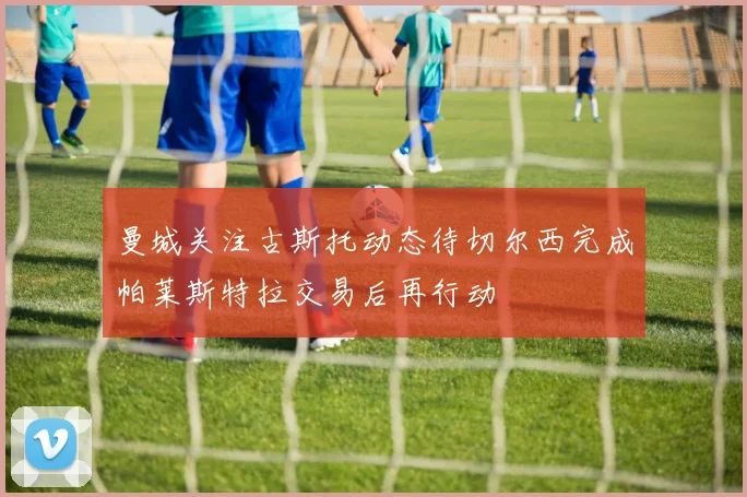 曼城关注古斯托动态待切尔西完成帕莱斯特拉交易后再行动