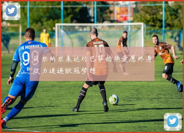 贝尔纳尔表达对巴萨的热爱愿终身效力追逐欧冠梦想