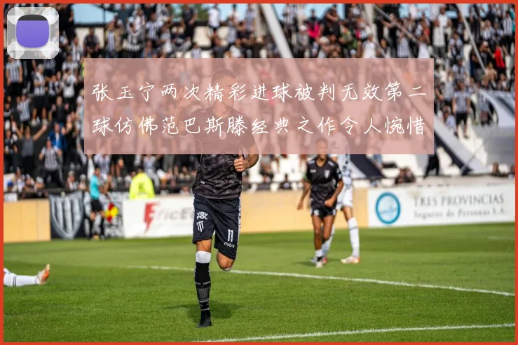 张玉宁两次精彩进球被判无效第二球仿佛范巴斯滕经典之作令人惋惜