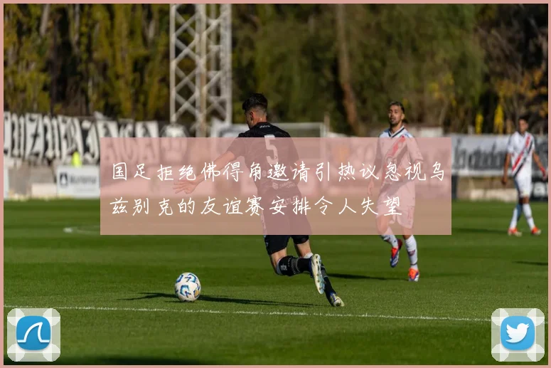 国足拒绝佛得角邀请引热议忽视乌兹别克的友谊赛安排令人失望
