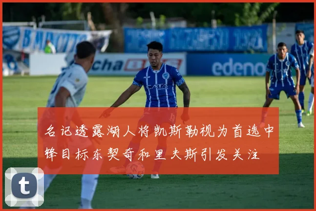 名记透露湖人将凯斯勒视为首选中锋目标东契奇和里夫斯引发关注